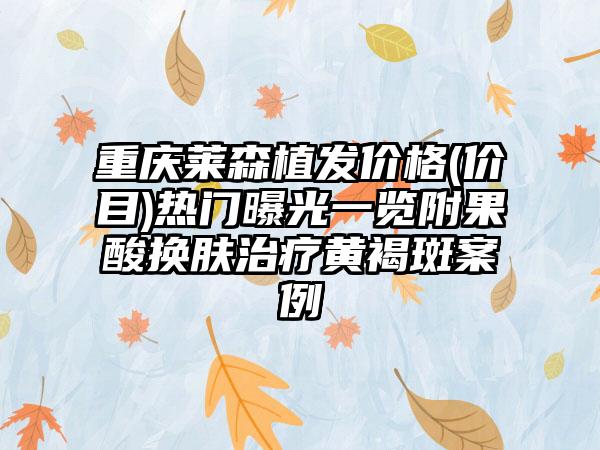 重庆莱森植发价格(价目)热门曝光一览附果酸换肤治疗黄褐斑案例