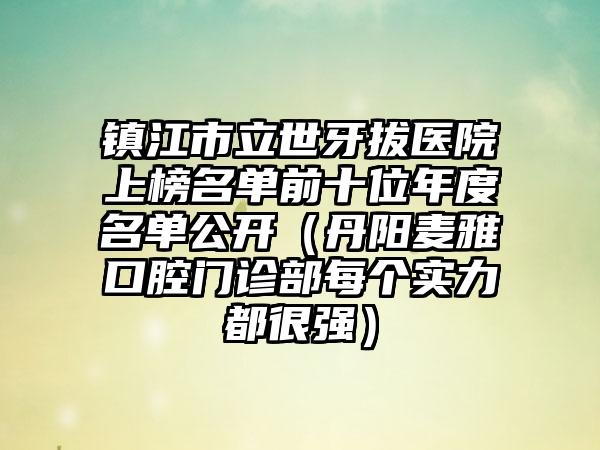 镇江市立世牙拔医院上榜名单前十位年度名单公开（丹阳麦雅口腔门诊部每个实力都很强）