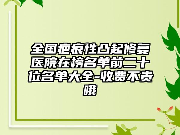 全国疤痕性凸起修复医院在榜名单前二十位名单大全-收费不贵哦