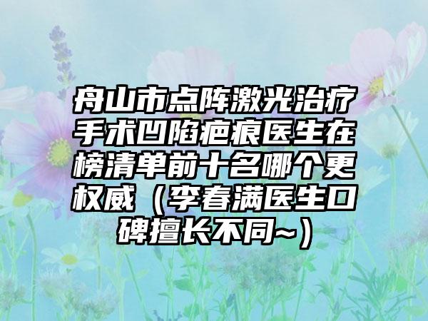 舟山市点阵激光治疗手术凹陷疤痕医生在榜清单前十名哪个更权威（李春满医生口碑擅长不同~）