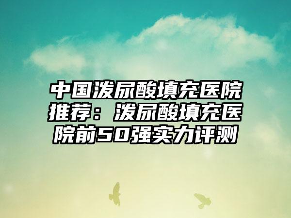 中国泼尿酸填充医院推荐：泼尿酸填充医院前50强实力评测