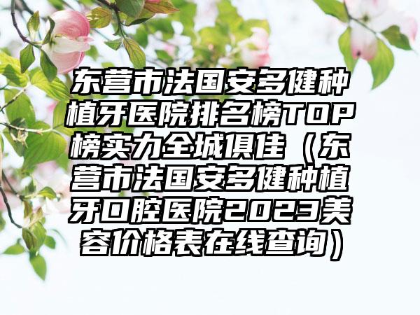 东营市法国安多健种植牙医院排名榜TOP榜实力全城俱佳（东营市法国安多健种植牙口腔医院2023美容价格表在线查询）