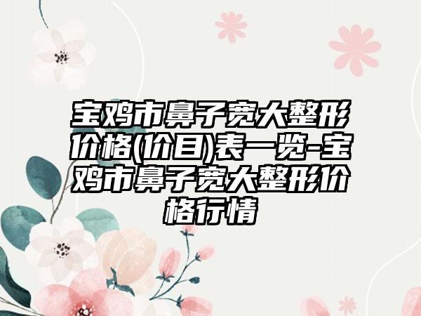 宝鸡市鼻子宽大整形价格(价目)表一览-宝鸡市鼻子宽大整形价格行情