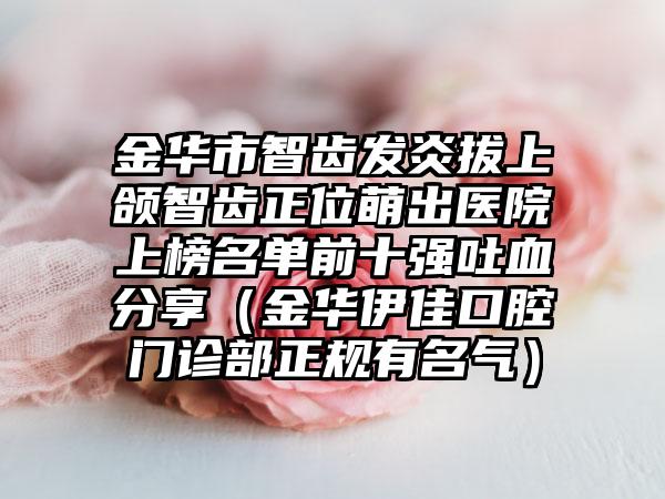 金华市智齿发炎拔上颌智齿正位萌出医院上榜名单前十强吐血分享（金华伊佳口腔门诊部正规有名气）