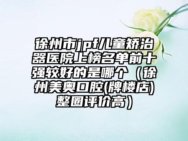 徐州市jpf儿童矫治器医院上榜名单前十强较好的是哪个（徐州美奥口腔(牌楼店)整圈评价高）