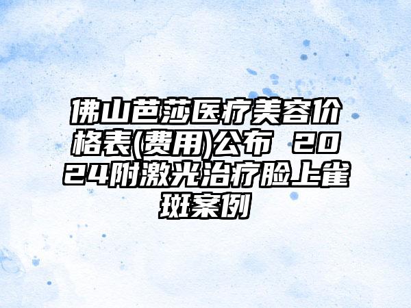 佛山芭莎医疗美容价格表(费用)公布 2024附激光治疗脸上雀斑案例