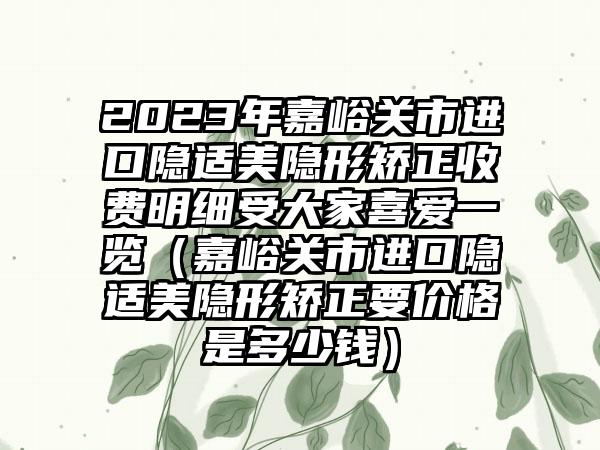 2023年嘉峪关市进口隐适美隐形矫正收费明细受大家喜爱一览（嘉峪关市进口隐适美隐形矫正要价格是多少钱）