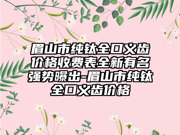 眉山市纯钛全口义齿价格收费表全新有名强势曝出-眉山市纯钛全口义齿价格