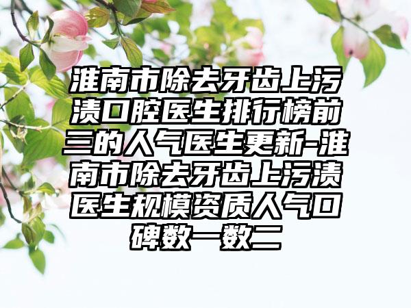 淮南市除去牙齿上污渍口腔医生排行榜前三的人气医生更新-淮南市除去牙齿上污渍医生规模资质人气口碑数一数二