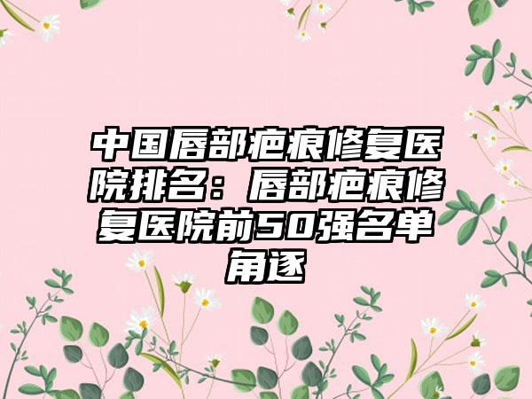 中国唇部疤痕修复医院排名：唇部疤痕修复医院前50强名单角逐