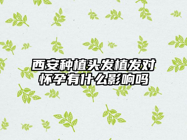 西安种植头发植发对怀孕有什么影响吗