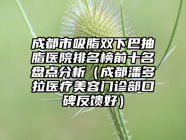 成都市吸脂双下巴抽脂医院排名榜前十名盘点分析（成都潘多拉医疗美容门诊部口碑反馈好）