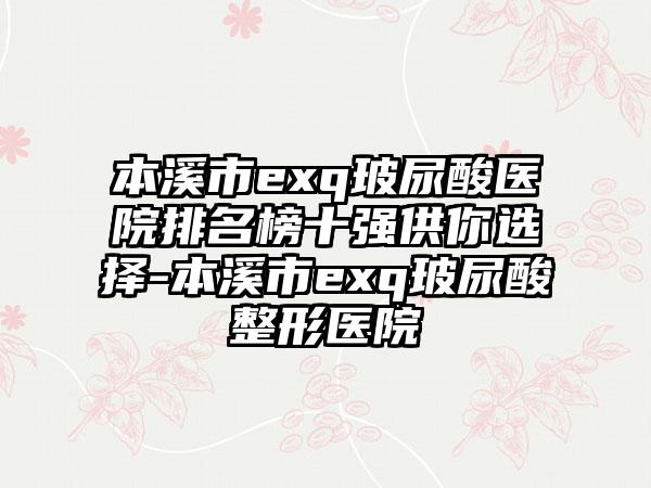 本溪市exq玻尿酸医院排名榜十强供你选择-本溪市exq玻尿酸整形医院