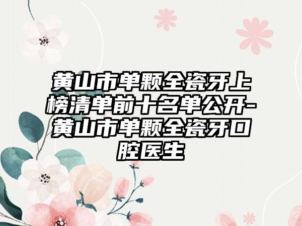 黄山市单颗全瓷牙上榜清单前十名单公开-黄山市单颗全瓷牙口腔医生