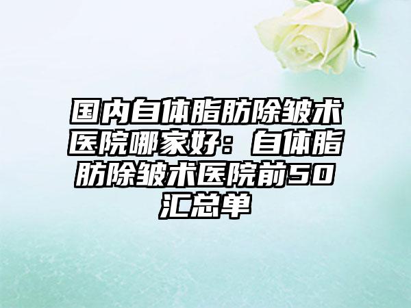 国内自体脂肪除皱术医院哪家好：自体脂肪除皱术医院前50汇总单