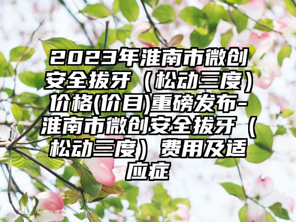 2023年淮南市微创安全拔牙（松动三度）价格(价目)重磅发布-淮南市微创安全拔牙（松动三度）费用及适应症