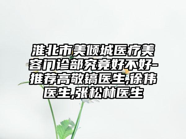 淮北市美倾城医疗美容门诊部究竟好不好-推荐高敬镐医生,徐伟医生,张松林医生