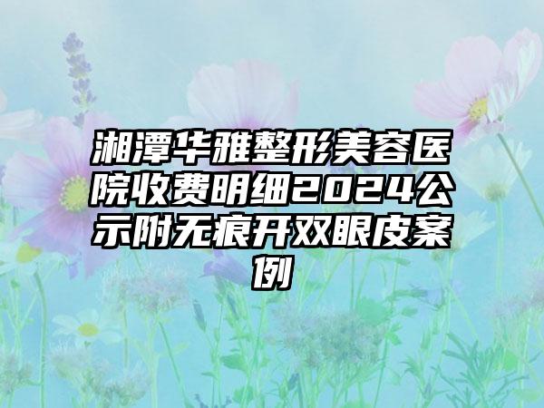 湘潭华雅整形美容医院收费明细2024公示附无痕开双眼皮案例