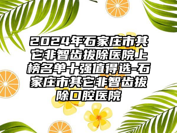 2024年石家庄市其它非智齿拔除医院上榜名单十强值得选-石家庄市其它非智齿拔除口腔医院