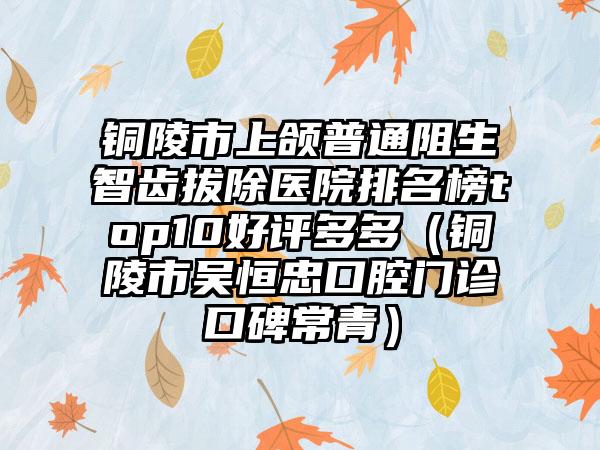 铜陵市上颌普通阻生智齿拔除医院排名榜top10好评多多（铜陵市吴恒忠口腔门诊口碑常青）