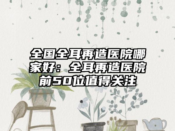 全国全耳再造医院哪家好：全耳再造医院前50位值得关注