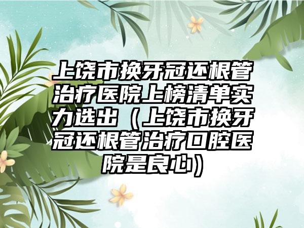 上饶市换牙冠还根管治疗医院上榜清单实力选出（上饶市换牙冠还根管治疗口腔医院是良心）