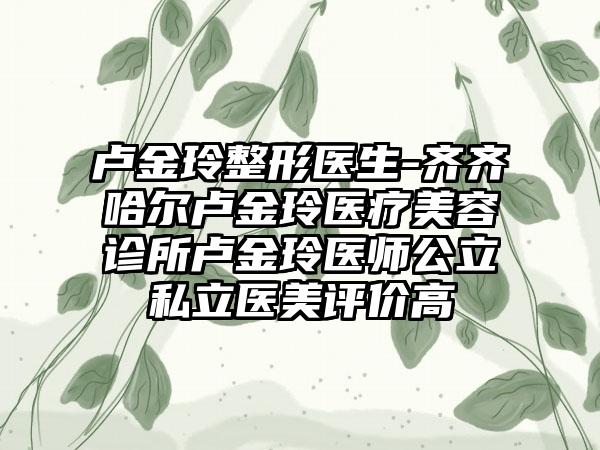 卢金玲整形医生-齐齐哈尔卢金玲医疗美容诊所卢金玲医师公立私立医美评价高