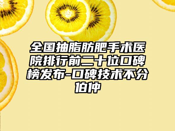 全国抽脂肪肥手术医院排行前二十位口碑榜发布-口碑技术不分伯仲