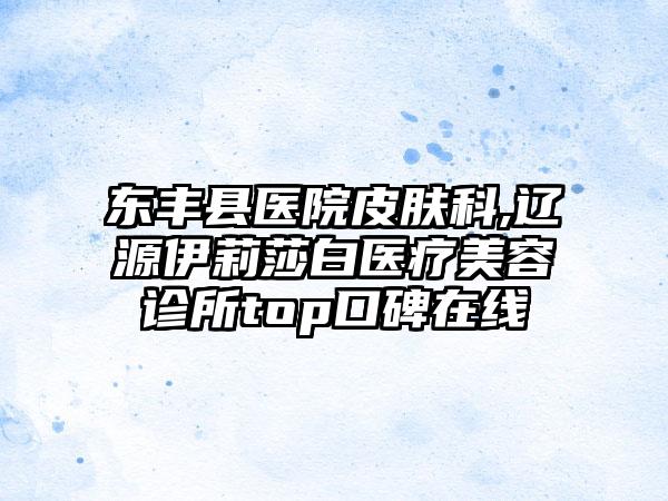 东丰县医院皮肤科,辽源伊莉莎白医疗美容诊所top口碑在线