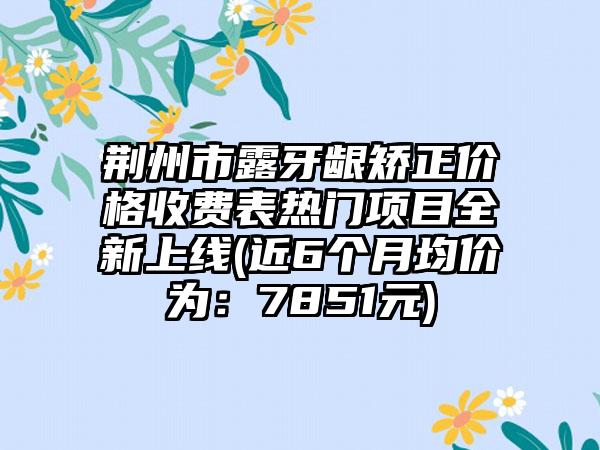 荆州市露牙龈矫正价格收费表热门项目全新上线(近6个月均价为：7851元)