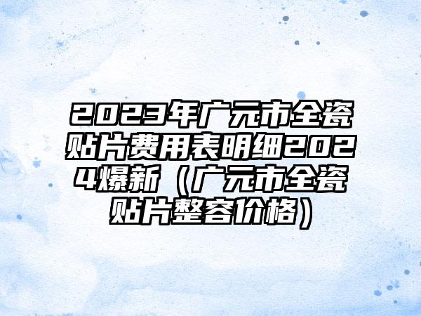 2023年广元市全瓷贴片费用表明细2024爆新（广元市全瓷贴片整容价格）