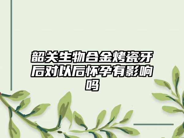 韶关生物合金烤瓷牙后对以后怀孕有影响吗