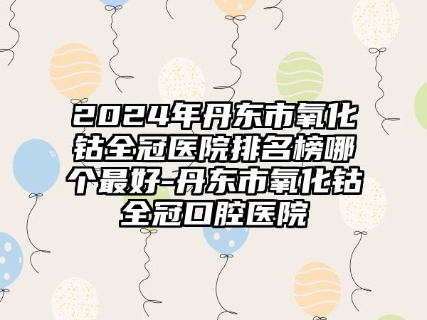 2024年丹东市氧化钴全冠医院排名榜哪个最好-丹东市氧化钴全冠口腔医院