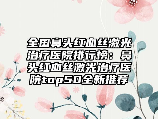 全国鼻头红血丝激光治疗医院排行榜：鼻头红血丝激光治疗医院top50全新推荐