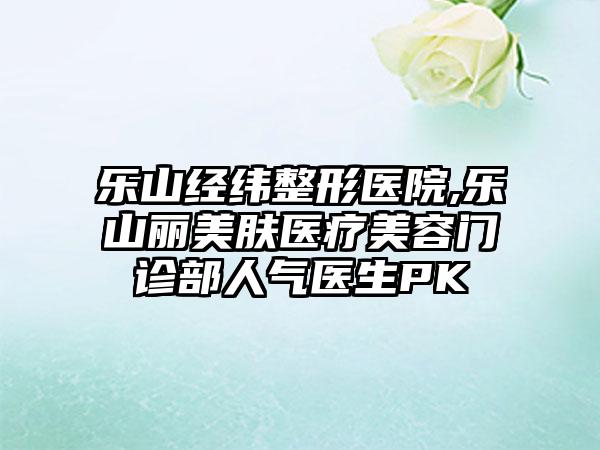 乐山经纬整形医院,乐山丽美肤医疗美容门诊部人气医生PK