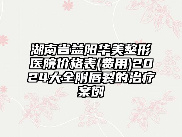 湖南省益阳华美整形医院价格表(费用)2024大全附唇裂的治疗案例