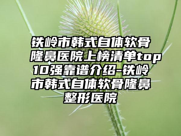 铁岭市韩式自体软骨隆鼻医院上榜清单top10强靠谱介绍-铁岭市韩式自体软骨隆鼻整形医院