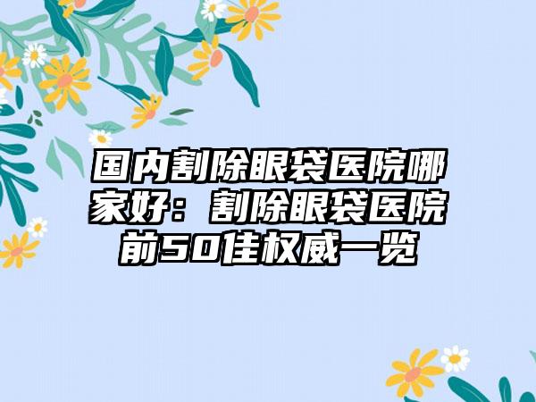 国内割除眼袋医院哪家好：割除眼袋医院前50佳权威一览