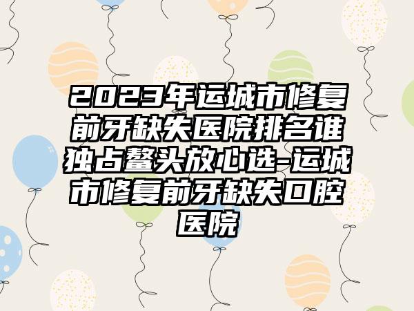 2023年运城市修复前牙缺失医院排名谁独占鳌头放心选-运城市修复前牙缺失口腔医院