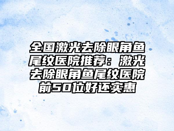 全国激光去除眼角鱼尾纹医院推荐：激光去除眼角鱼尾纹医院前50位好还实惠