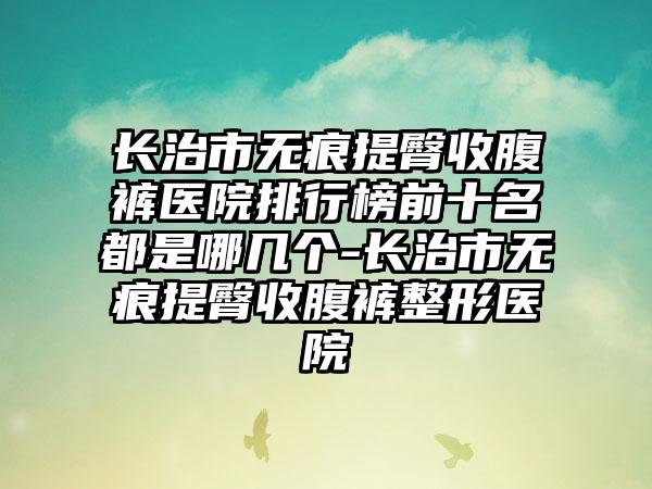 长治市无痕提臀收腹裤医院排行榜前十名都是哪几个-长治市无痕提臀收腹裤整形医院