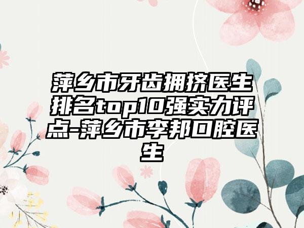 萍乡市牙齿拥挤医生排名top10强实力评点-萍乡市李邦口腔医生