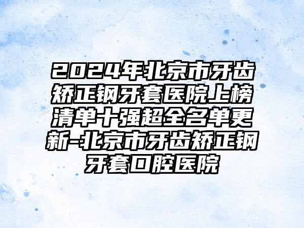 2024年北京市牙齿矫正钢牙套医院上榜清单十强超全名单更新-北京市牙齿矫正钢牙套口腔医院