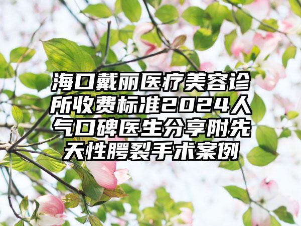 海口戴丽医疗美容诊所收费标准2024人气口碑医生分享附先天性腭裂手术案例