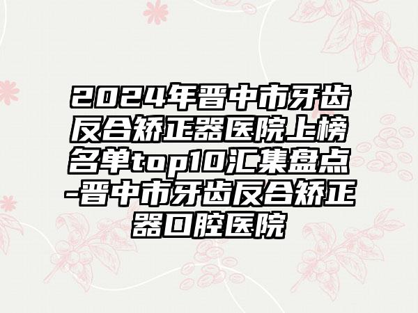 2024年晋中市牙齿反合矫正器医院上榜名单top10汇集盘点-晋中市牙齿反合矫正器口腔医院