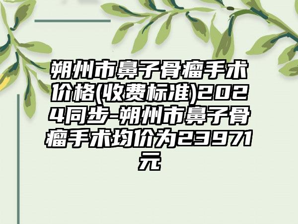 朔州市鼻子骨瘤手术价格(收费标准)2024同步-朔州市鼻子骨瘤手术均价为23971元