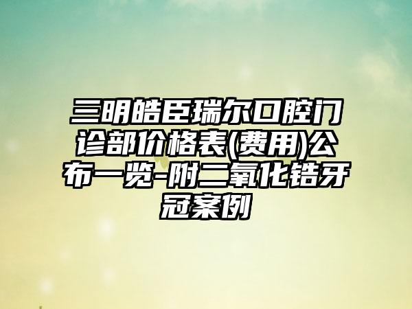 三明皓臣瑞尔口腔门诊部价格表(费用)公布一览-附二氧化锆牙冠案例