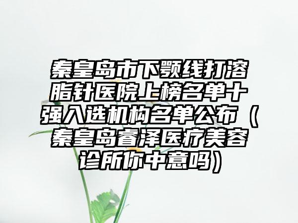 秦皇岛市下颚线打溶脂针医院上榜名单十强入选机构名单公布（秦皇岛睿泽医疗美容诊所你中意吗）