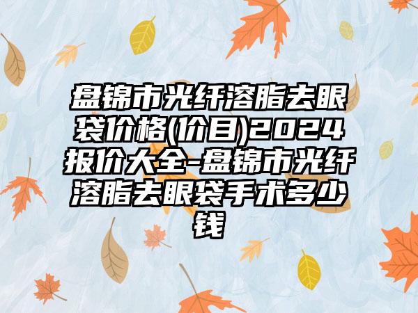 盘锦市光纤溶脂去眼袋价格(价目)2024报价大全-盘锦市光纤溶脂去眼袋手术多少钱