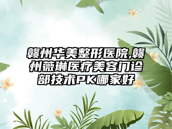 赣州华美整形医院,赣州薇琳医疗美容门诊部技术PK哪家好